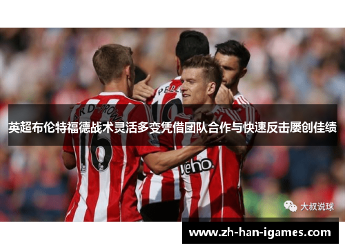 英超布伦特福德战术灵活多变凭借团队合作与快速反击屡创佳绩 英超布伦特福德战术灵活多变凭借团队合作与快速反击屡创佳绩