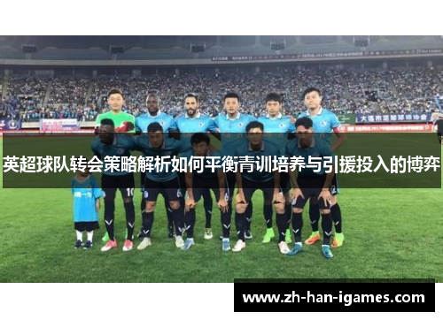 英超球队转会策略解析如何平衡青训培养与引援投入的博弈 英超球队转会策略解析如何平衡青训培养与引援投入的博弈