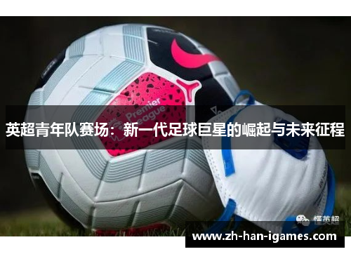 英超青年队赛场:新一代足球巨星的崛起与未来征程 英超青年队赛场:新一代足球巨星的崛起与未来征程