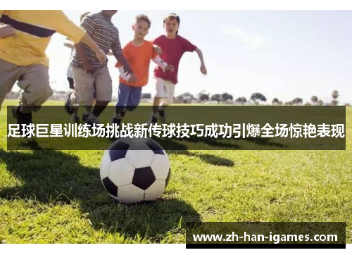 足球巨星训练场挑战新传球技巧成功引爆全场惊艳表现 足球巨星训练场挑战新传球技巧成功引爆全场惊艳表现