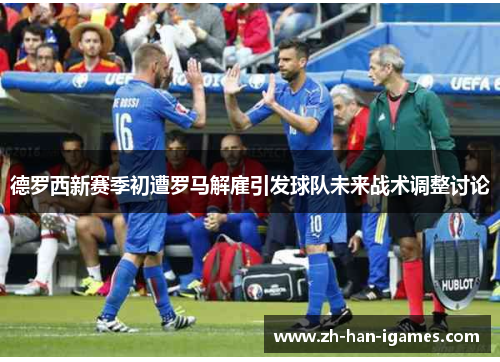 德罗西新赛季初遭罗马解雇引发球队未来战术调整讨论